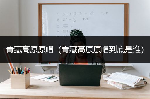 青藏高原原唱（青藏高原原唱到底是谁）